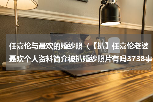 任嘉伦与聂欢的婚纱照（【扒】任嘉伦老婆聂欢个人资料简介被扒婚纱照片有吗3738事件是什么）