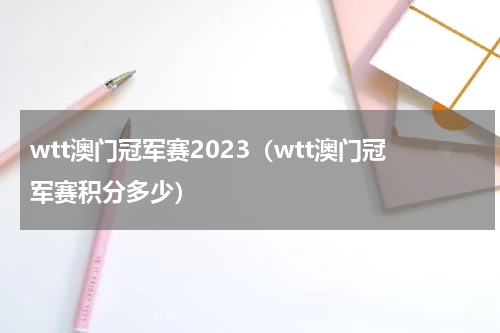 wtt澳门冠军赛2023（wtt澳门冠军赛积分多少）
