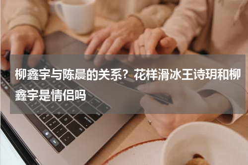 柳鑫宇与陈晨的关系？花样滑冰王诗玥和柳鑫宇是情侣吗