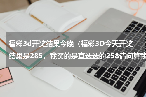 福彩3d开奖结果今晚（福彩3D今天开奖结果是285，我买的是直选选的258请问算我中奖了嘛）