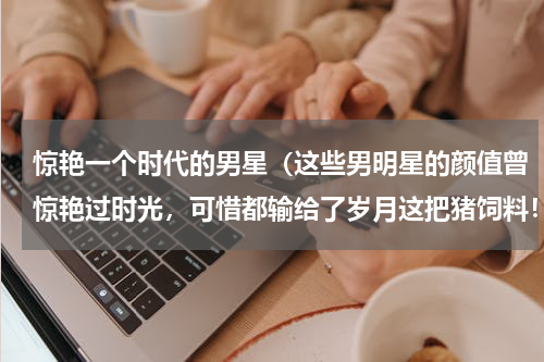 惊艳一个时代的男星（这些男明星的颜值曾惊艳过时光，可惜都输给了岁月这把猪饲料！）