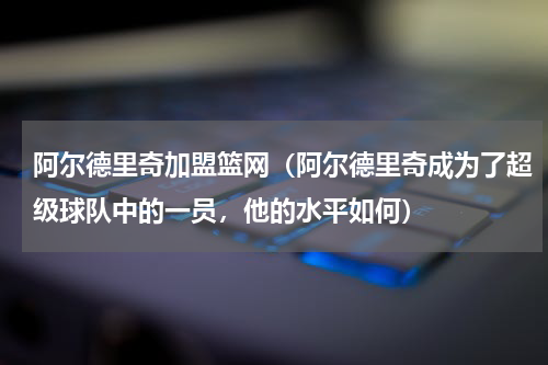 阿尔德里奇加盟篮网（阿尔德里奇成为了超级球队中的一员，他的水平如何）