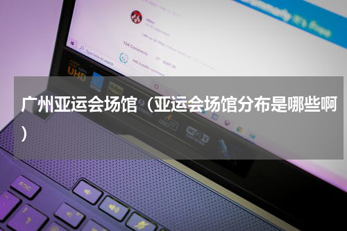 广州亚运会场馆（亚运会场馆分布是哪些啊）