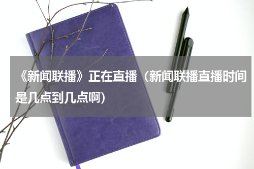《新闻联播》正在直播（新闻联播直播时间是几点到几点啊）