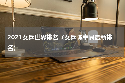 2021女乒世界排名（女乒陈幸同最新排名）
