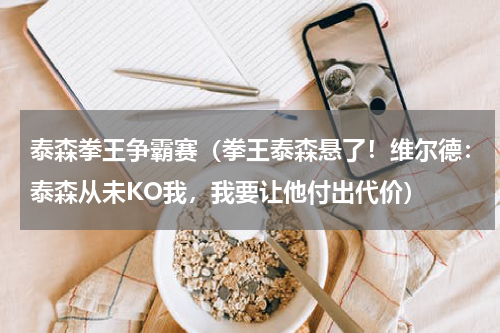 泰森拳王争霸赛（拳王泰森悬了！维尔德：泰森从未KO我，我要让他付出代价）