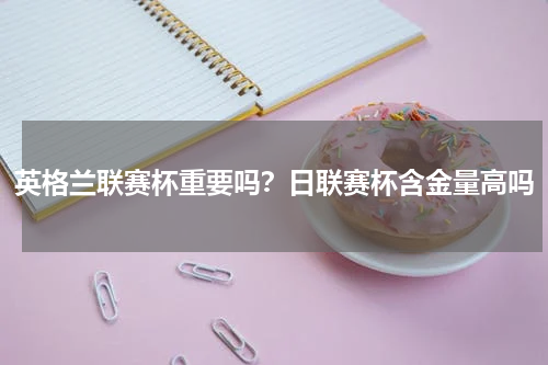 英格兰联赛杯重要吗？日联赛杯含金量高吗