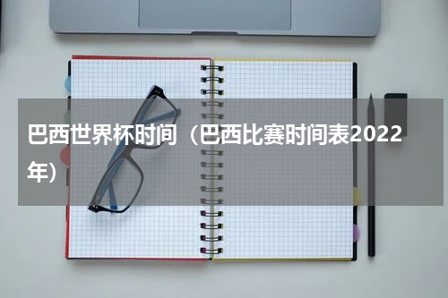 巴西世界杯时间（巴西比赛时间表2022年）