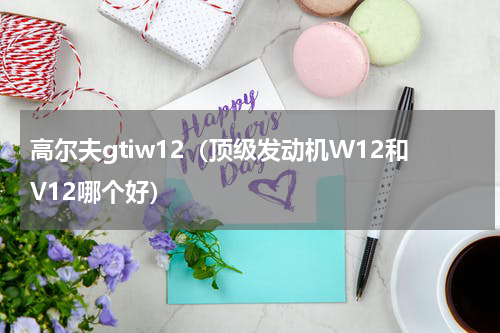 高尔夫gtiw12（顶级发动机W12和V12哪个好）