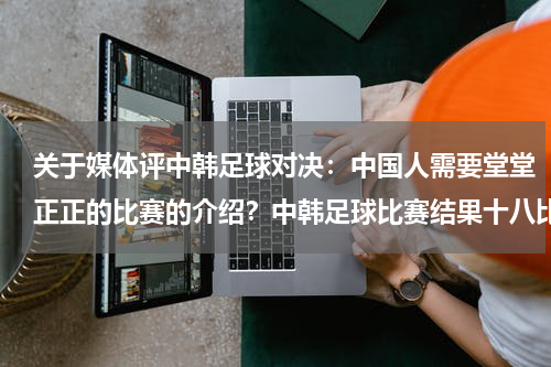 关于媒体评中韩足球对决：中国人需要堂堂正正的比赛的介绍？中韩足球比赛结果十八比零