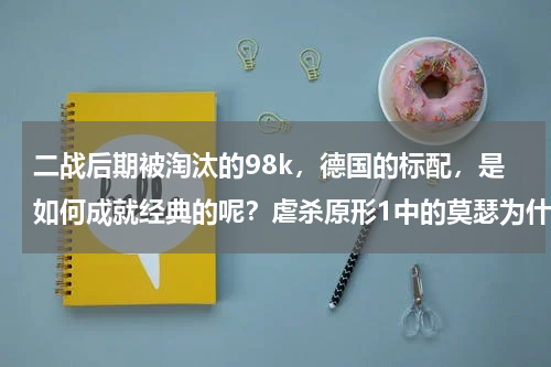 二战后期被淘汰的98k，德国的标配，是如何成就经典的呢？虐杀原形1中的莫瑟为什么变坏了