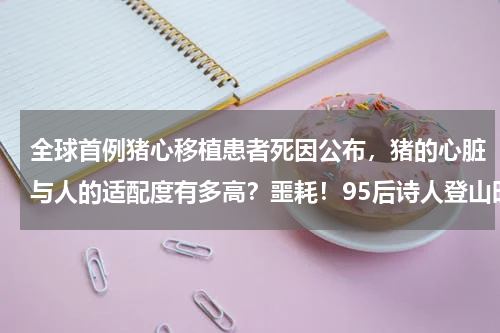 全球首例猪心移植患者死因公布，猪的心脏与人的适配度有多高？噩耗！95后诗人登山时遇难！死因仍是待解之谜 这条著名徒步路线太凶险