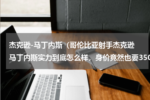 杰克逊-马丁内斯（哥伦比亚射手杰克逊 马丁内斯实力到底怎么样，身价竟然也要3500万欧元）