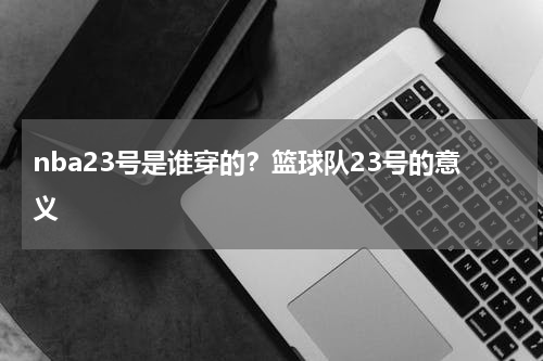 nba23号是谁穿的？篮球队23号的意义