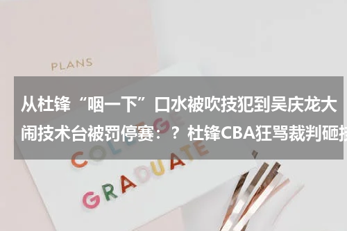从杜锋“咽一下”口水被吹技犯到吴庆龙大闹技术台被罚停赛：？杜锋CBA狂骂裁判砸技术台，国际赛场遇3大黑哨，为何只喷自己人