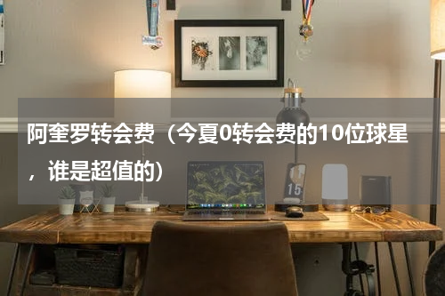 阿奎罗转会费（今夏0转会费的10位球星，谁是超值的）