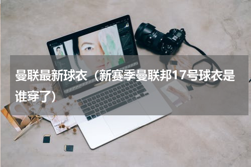 曼联最新球衣（新赛季曼联邦17号球衣是谁穿了）