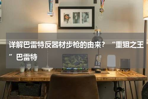 详解巴雷特反器材步枪的由来？“重狙之王”巴雷特