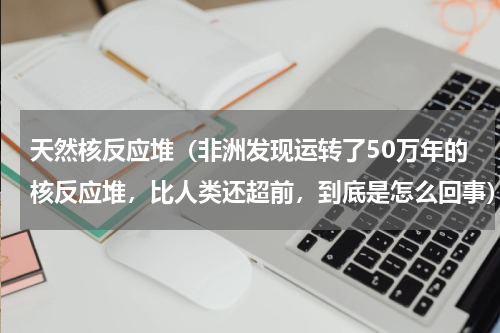 天然核反应堆（非洲发现运转了50万年的核反应堆，比人类还超前，到底是怎么回事）