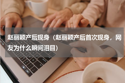 赵丽颖产后现身（赵丽颖产后首次现身，网友为什么瞬间泪目）