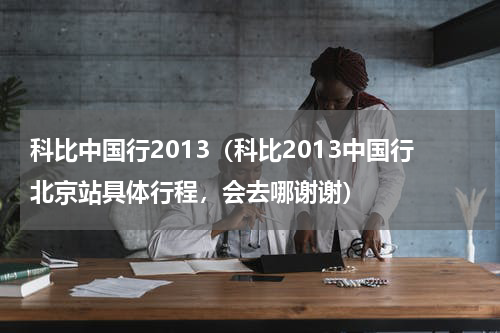 科比中国行2013（科比2013中国行北京站具体行程，会去哪谢谢）