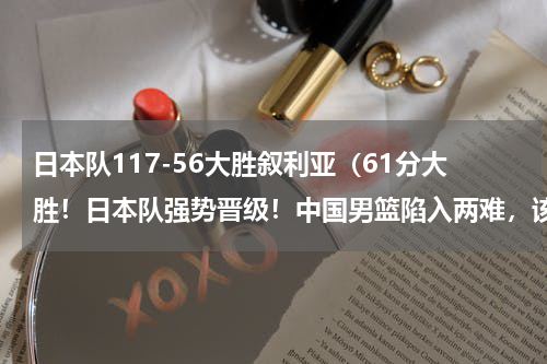 日本队117-56大胜叙利亚（61分大胜！日本队强势晋级！中国男篮陷入两难，该不该赢台北队）