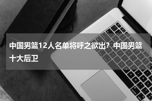 中国男篮12人名单将呼之欲出？中国男篮十大后卫