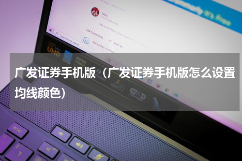 广发证券手机版（广发证券手机版怎么设置均线颜色）