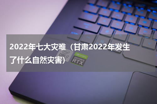 2022年七大灾难（甘肃2022年发生了什么自然灾害）