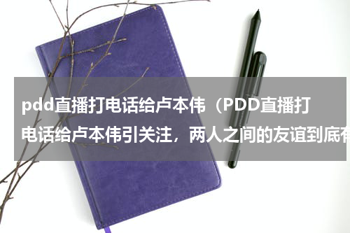 pdd直播打电话给卢本伟（PDD直播打电话给卢本伟引关注，两人之间的友谊到底有多深厚）