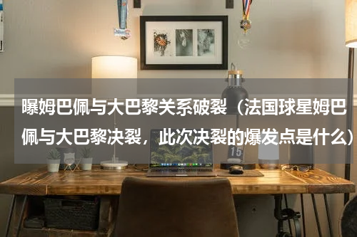 曝姆巴佩与大巴黎关系破裂（法国球星姆巴佩与大巴黎决裂，此次决裂的爆发点是什么）