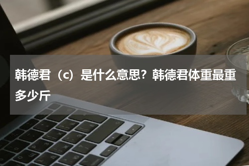 韩德君（c）是什么意思？韩德君体重最重多少斤