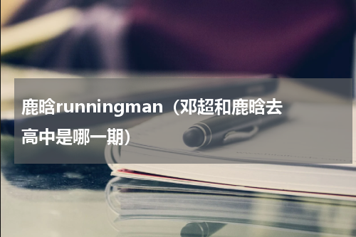 鹿晗runningman（邓超和鹿晗去高中是哪一期）