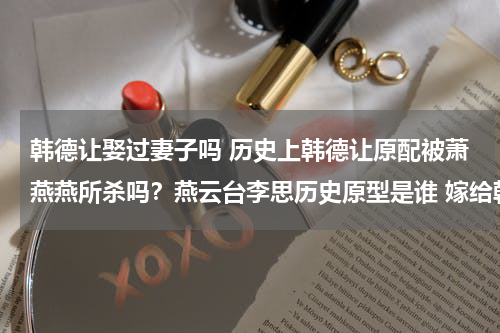 韩德让娶过妻子吗 历史上韩德让原配被萧燕燕所杀吗？燕云台李思历史原型是谁 嫁给韩德让后夫妻相敬如宾