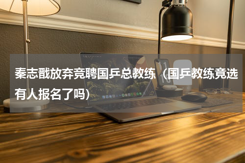 秦志戬放弃竞聘国乒总教练（国乒教练竟选有人报名了吗）