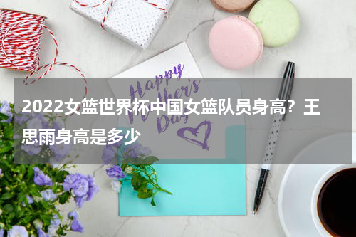 2022女篮世界杯中国女篮队员身高？王思雨身高是多少