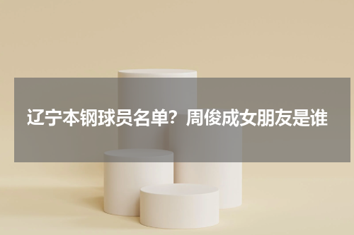 辽宁本钢球员名单？周俊成女朋友是谁