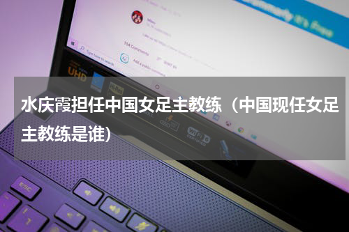 水庆霞担任中国女足主教练（中国现任女足主教练是谁）