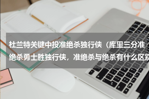 杜兰特关键中投准绝杀独行侠（库里三分准绝杀勇士胜独行侠，准绝杀与绝杀有什么区别）
