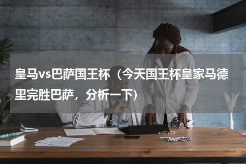 皇马vs巴萨国王杯（今天国王杯皇家马德里完胜巴萨，分析一下）