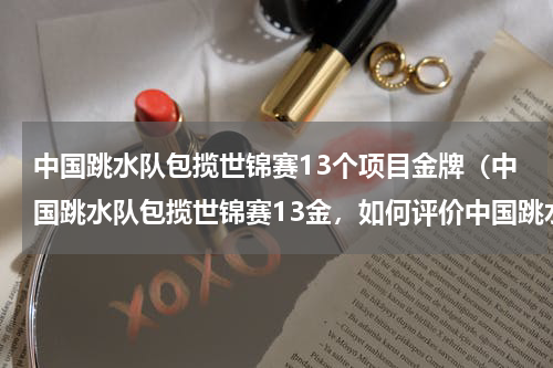 中国跳水队包揽世锦赛13个项目金牌（中国跳水队包揽世锦赛13金，如何评价中国跳水队在比赛中的表现）