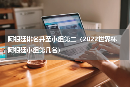 阿根廷排名升至小组第二（2022世界杯阿根廷小组第几名）