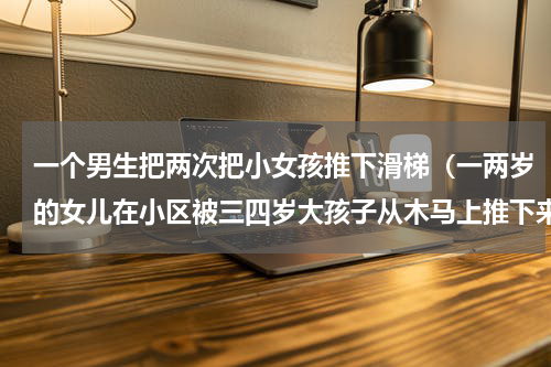 一个男生把两次把小女孩推下滑梯（一两岁的女儿在小区被三四岁大孩子从木马上推下来，家长该如何处理）