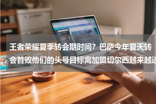 王者荣耀夏季转会期时间？巴萨今年夏天转会首败他们的头号目标离加盟切尔西越来越近