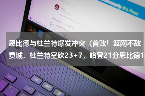 恩比德与杜兰特爆发冲突（首败！篮网不敌费城，杜兰特空砍23+7，哈登21分恩比德14分）