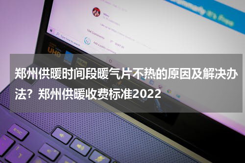 郑州供暖时间段暖气片不热的原因及解决办法？郑州供暖收费标准2022