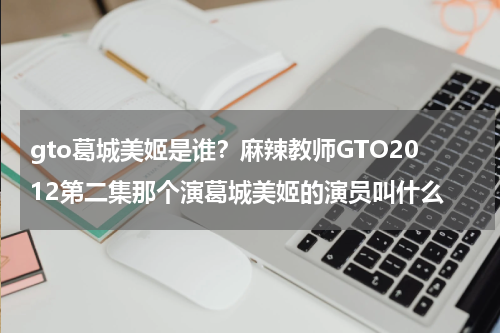 gto葛城美姬是谁？麻辣教师GTO2012第二集那个演葛城美姬的演员叫什么