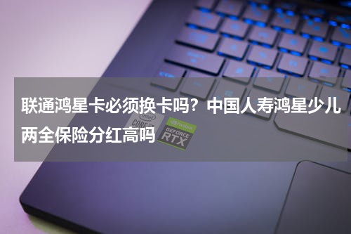 联通鸿星卡必须换卡吗？中国人寿鸿星少儿两全保险分红高吗