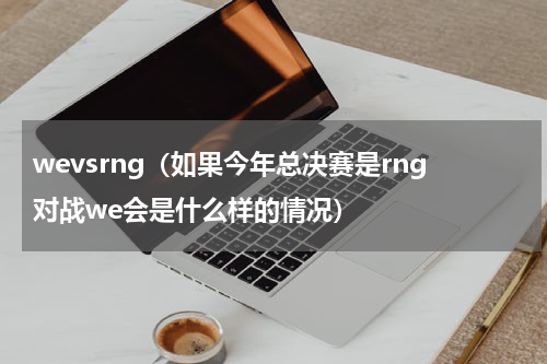wevsrng（如果今年总决赛是rng对战we会是什么样的情况）