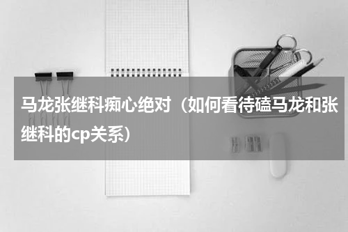 马龙张继科痴心绝对（如何看待磕马龙和张继科的cp关系）